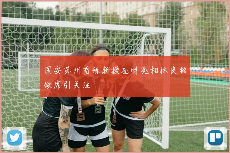 国安苏州首练新援孔特亮相林良铭缺席引关注
