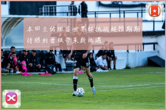 本田圭佑坦言世界杯挑战超预期期待顺利晋级带来新机遇