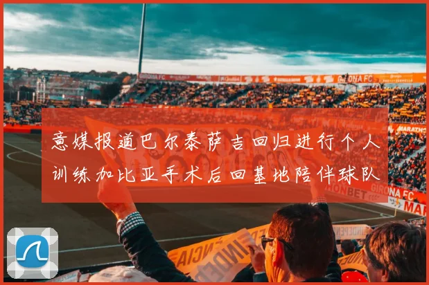 意媒报道巴尔泰萨吉回归进行个人训练加比亚手术后回基地陪伴球队恢复状态