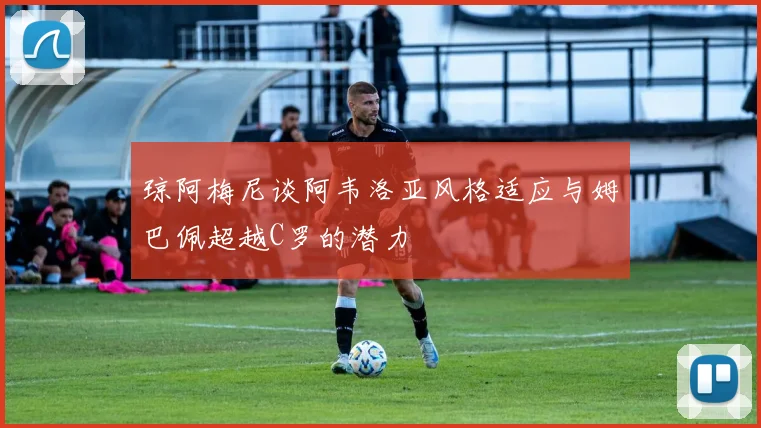 琼阿梅尼谈阿韦洛亚风格适应与姆巴佩超越C罗的潜力