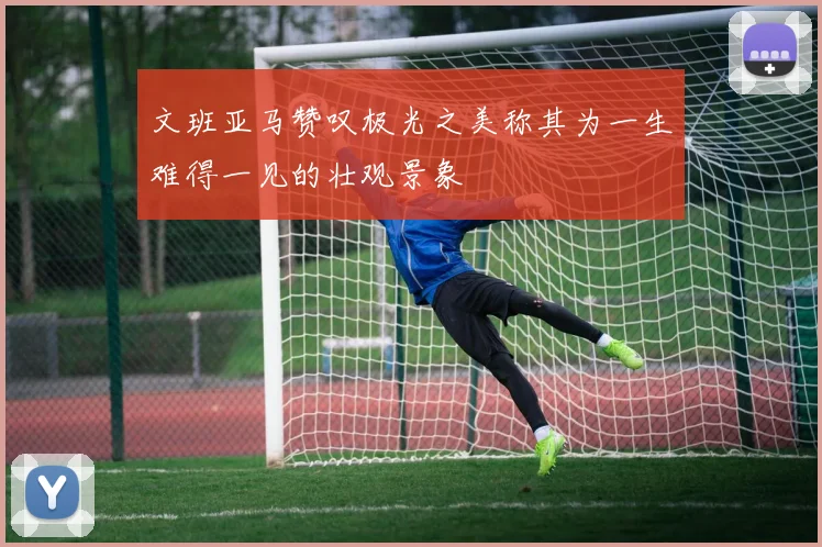 文班亚马赞叹极光之美称其为一生难得一见的壮观景象