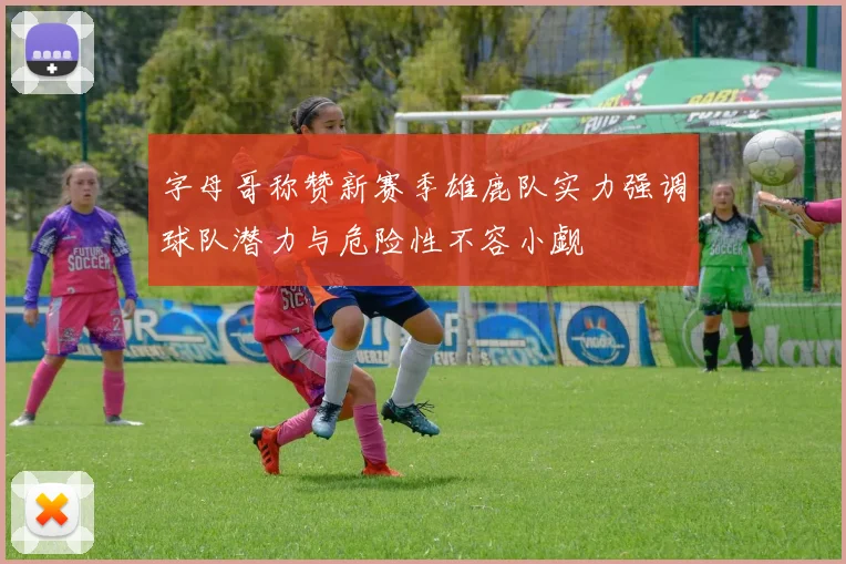 字母哥称赞新赛季雄鹿队实力强调球队潜力与危险性不容小觑