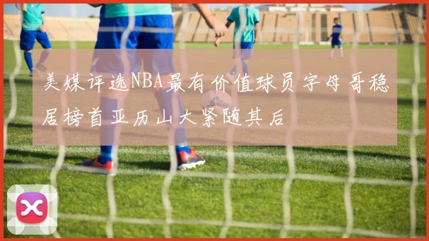 美媒评选NBA最有价值球员字母哥稳居榜首亚历山大紧随其后