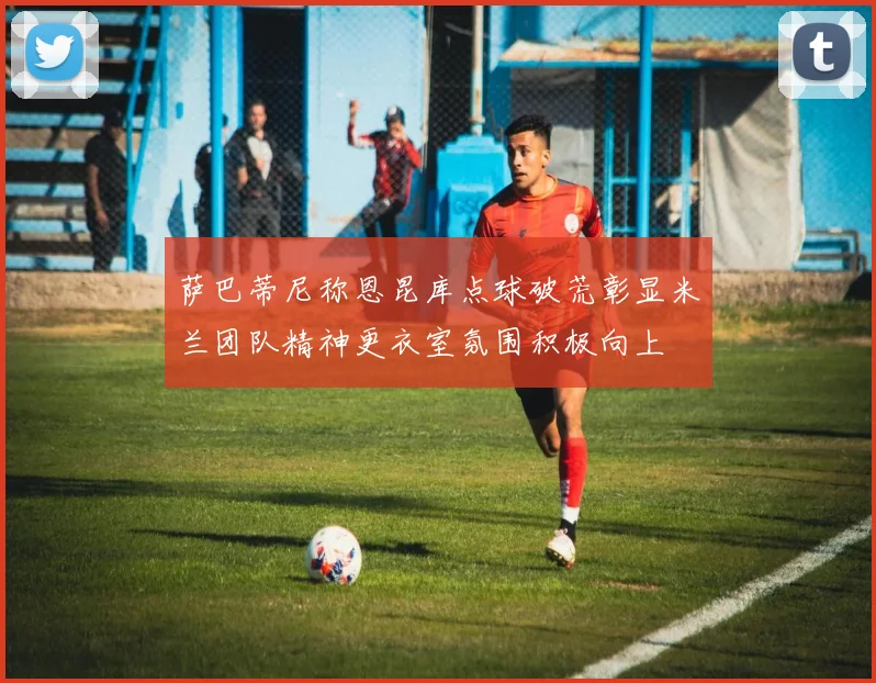 萨巴蒂尼称恩昆库点球破荒彰显米兰团队精神更衣室氛围积极向上