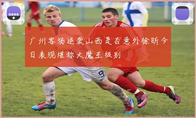 广州客场逆袭山西是否意外徐昕今日表现堪称大魔王级别