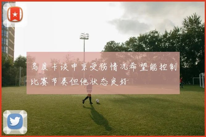 乌度卡谈申京受伤情况希望能控制比赛节奏但他状态良好
