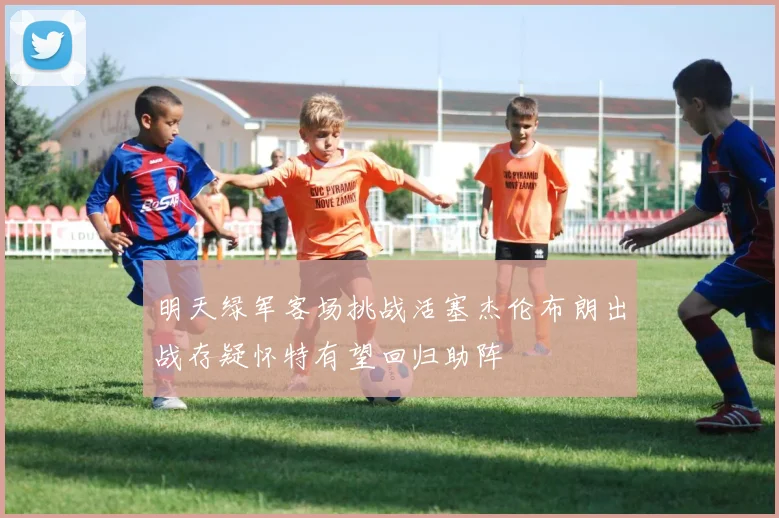 明天绿军客场挑战活塞杰伦布朗出战存疑怀特有望回归助阵