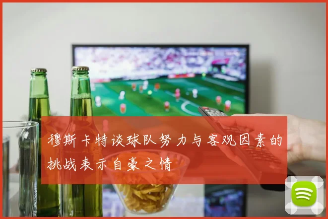 穆斯卡特谈球队努力与客观因素的挑战表示自豪之情