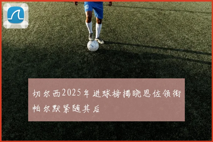 切尔西2025年进球榜揭晓恩佐领衔帕尔默紧随其后