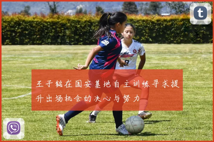 王子铭在国安基地自主训练寻求提升出场机会的决心与努力