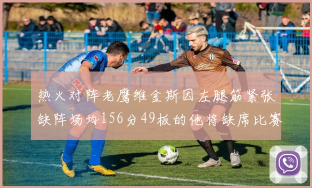 热火对阵老鹰维金斯因左腿筋紧张缺阵场均156分49板的他将缺席比赛