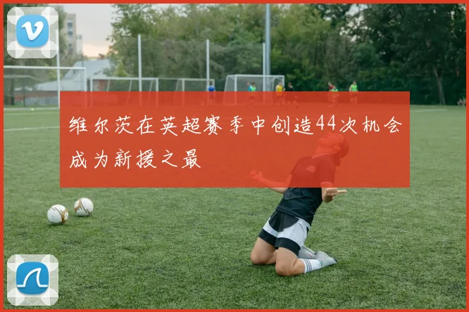 维尔茨在英超赛季中创造44次机会成为新援之最