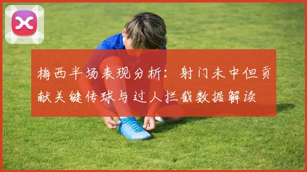 梅西半场表现分析：射门未中但贡献关键传球与过人拦截数据解读