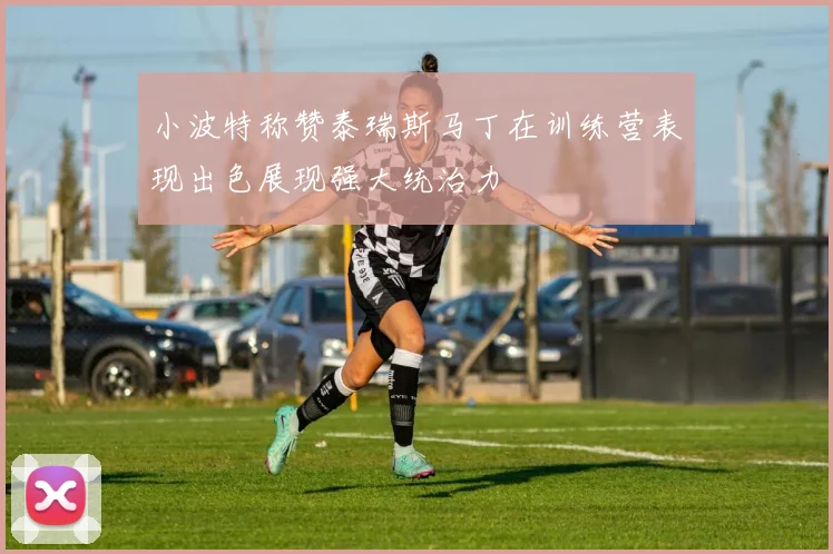 小波特称赞泰瑞斯马丁在训练营表现出色展现强大统治力