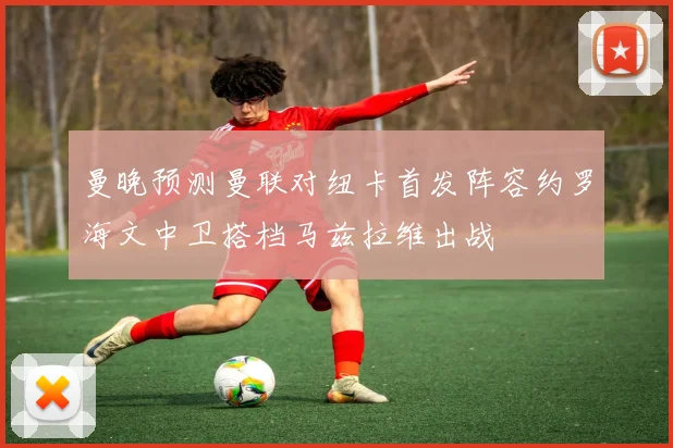 曼晚预测曼联对纽卡首发阵容约罗海文中卫搭档马兹拉维出战