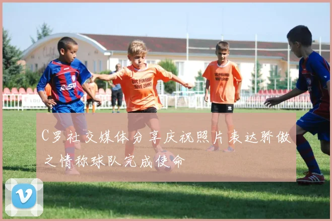 C罗社交媒体分享庆祝照片表达骄傲之情称球队完成使命