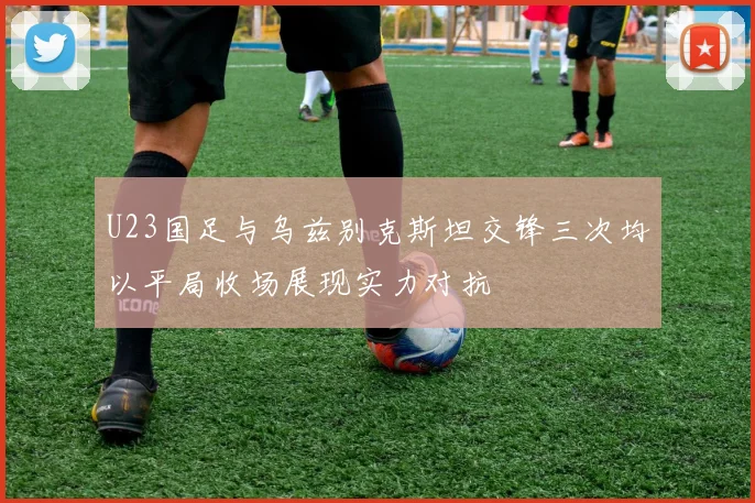 U23国足与乌兹别克斯坦交锋三次均以平局收场展现实力对抗