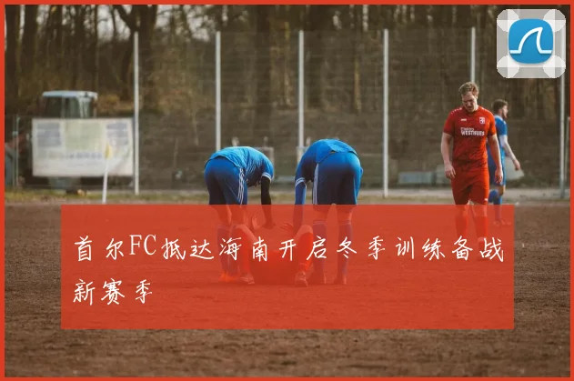 首尔FC抵达海南开启冬季训练备战新赛季