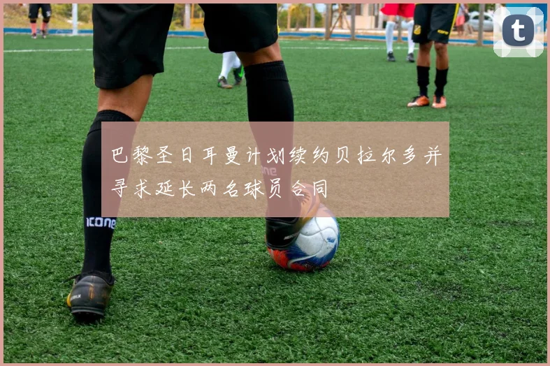 巴黎圣日耳曼计划续约贝拉尔多并寻求延长两名球员合同