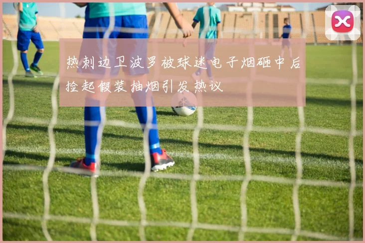 热刺边卫波罗被球迷电子烟砸中后捡起假装抽烟引发热议