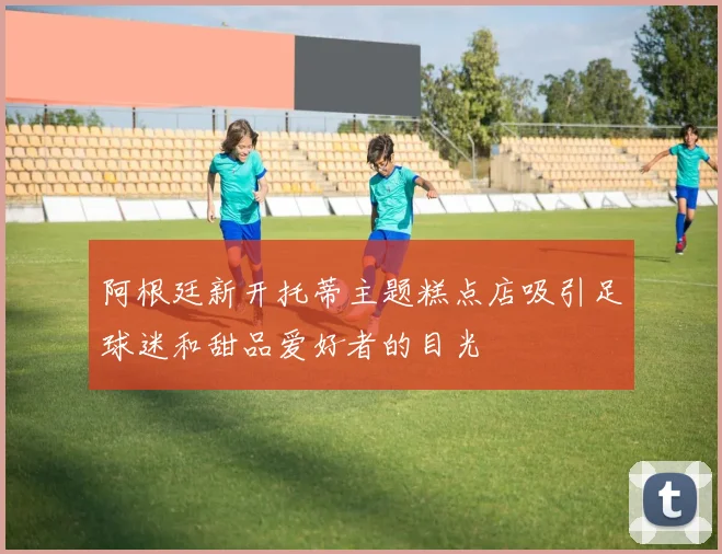 阿根廷新开托蒂主题糕点店吸引足球迷和甜品爱好者的目光
