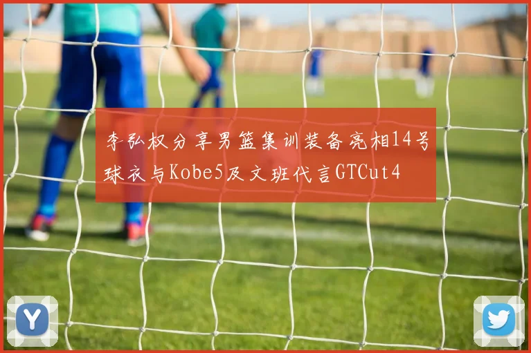 李弘权分享男篮集训装备亮相14号球衣与Kobe5及文班代言GTCut4