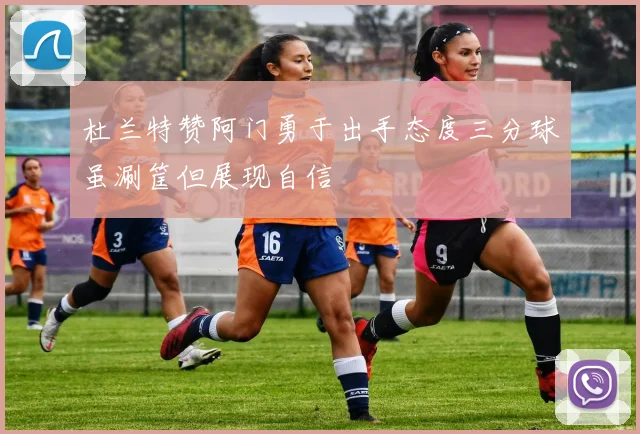 杜兰特赞阿门勇于出手态度三分球虽涮筐但展现自信
