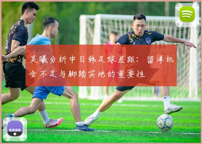 吴曦分析中日韩足球差距：留洋机会不足与脚踏实地的重要性