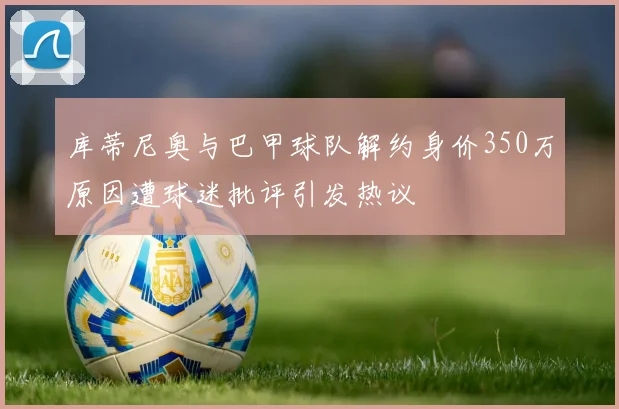 库蒂尼奥与巴甲球队解约身价350万原因遭球迷批评引发热议