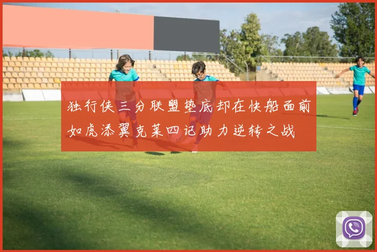 独行侠三分联盟垫底却在快船面前如虎添翼克莱四记助力逆转之战