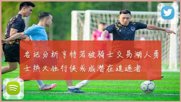 名记分析亨特若被骑士交易湖人勇士热火独行侠或成潜在追逐者