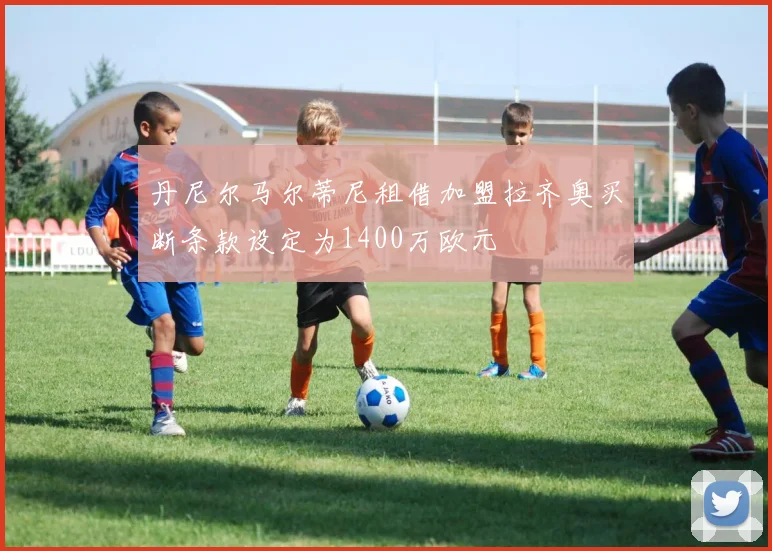 丹尼尔马尔蒂尼租借加盟拉齐奥买断条款设定为1400万欧元