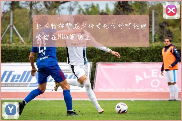 杜兰特称赞威少传奇地位呼吁他继续留在NBA赛场上