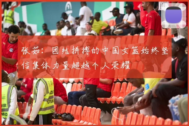 张茹：团结拼搏的中国女篮始终坚信集体力量超越个人荣耀