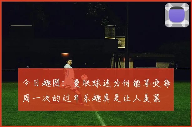 今日趣图：曼联球迷为何能享受每周一次的过年乐趣真是让人羡慕